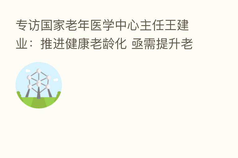 专访国家老年医学中心主任王建业:推进健康老龄化 亟需提升老年人的健康素养