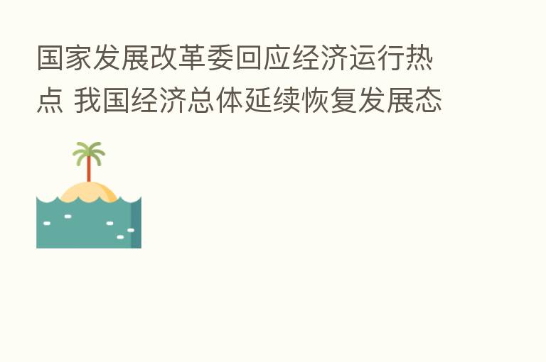 国家发展改革委回应经济运行热点 我国经济总体延续恢复发展态势
