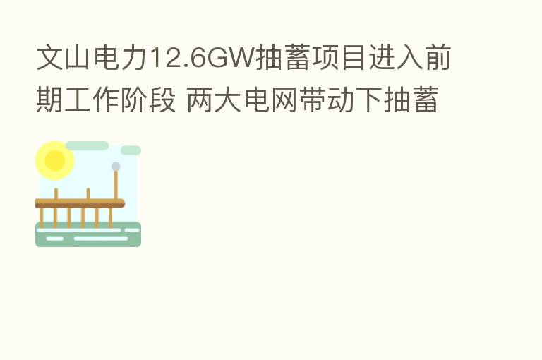 文山电力12.6GW抽蓄项目进入前期工作阶段 两大电网带动下抽蓄产业装机量加速增长