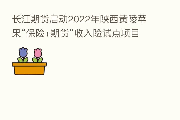 长江期货启动2022年陕西黄陵苹果“ +期货”收入险试点项目