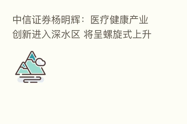 中信证券杨明辉:医疗健康产业创新进入深水区 将呈螺旋式上升趋势