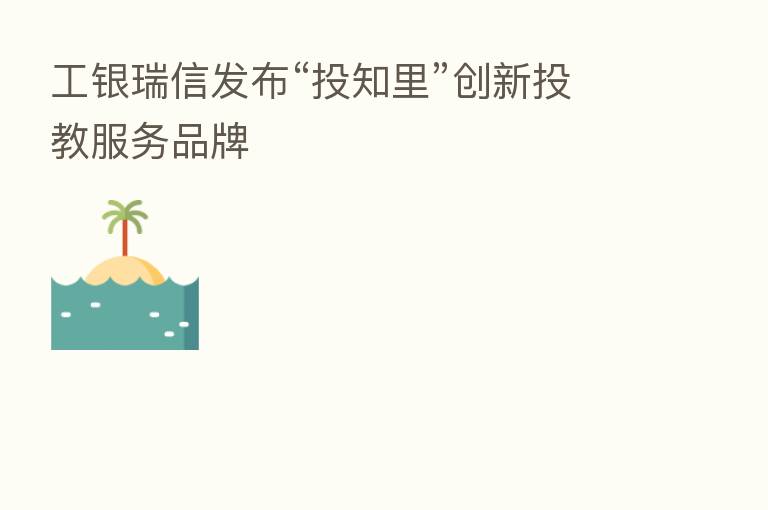 工银瑞信发布“投知里”创新投教服务品牌