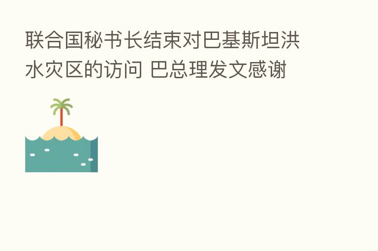 联合国秘书长结束对巴基斯坦洪水灾区的访问 巴总理发文感谢