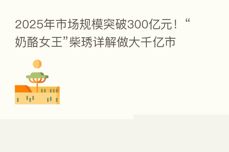 2025年市场规模突破300亿元!“奶酪女王”柴琇详解做大千亿市场路径