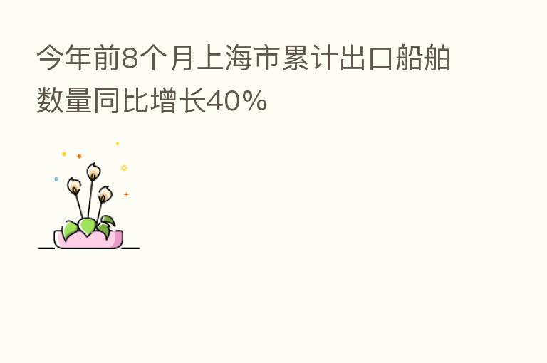 今年前8个月上海市累计出口船舶数量同比增长40%