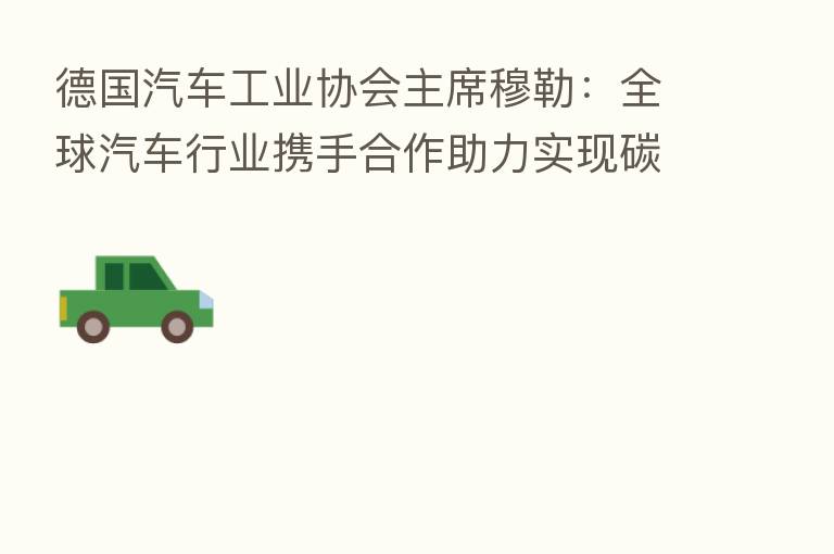 德国汽车工业协会主席穆勒:全球汽车行业携手合作助力实现碳中和目标