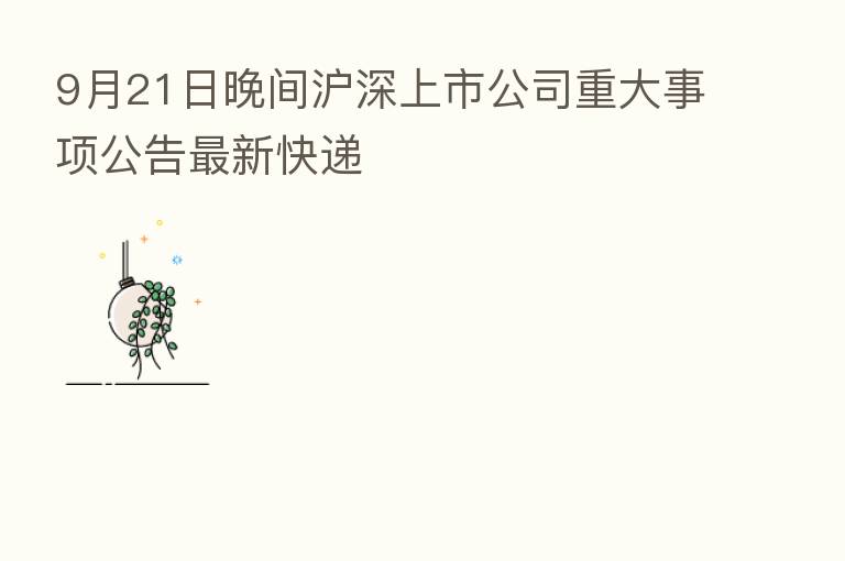 9月21日晚间沪深上市公司重大事项公告新 快递