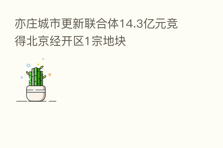 亦庄城市更新联合体14.3亿元竞得北京经开区1宗地块