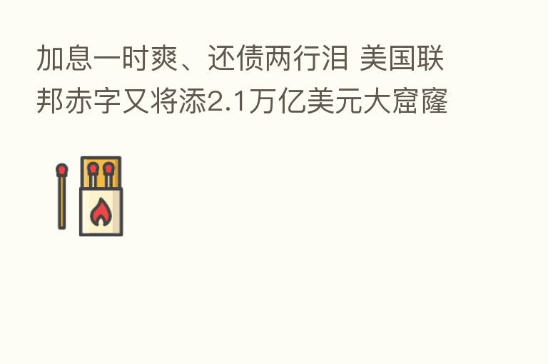 加息一时爽、还债两行泪 美国联邦赤字又将添2.1万亿美元大窟窿?