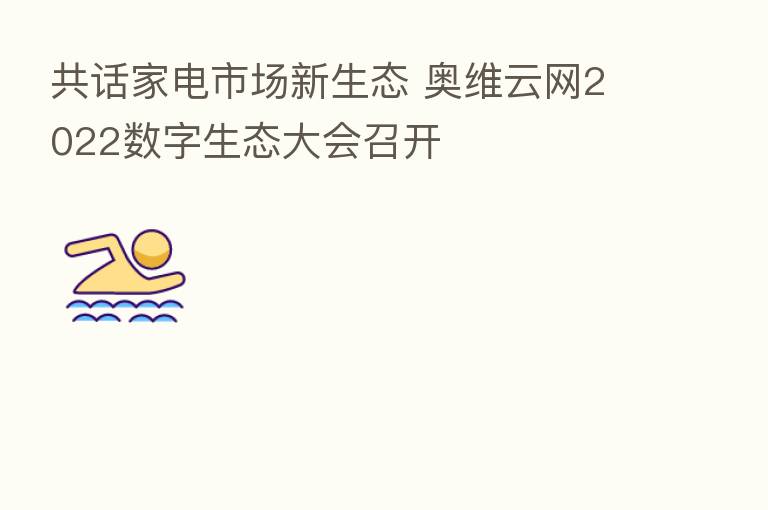 共话家电市场新生态 奥维云网2022数字生态大会召开