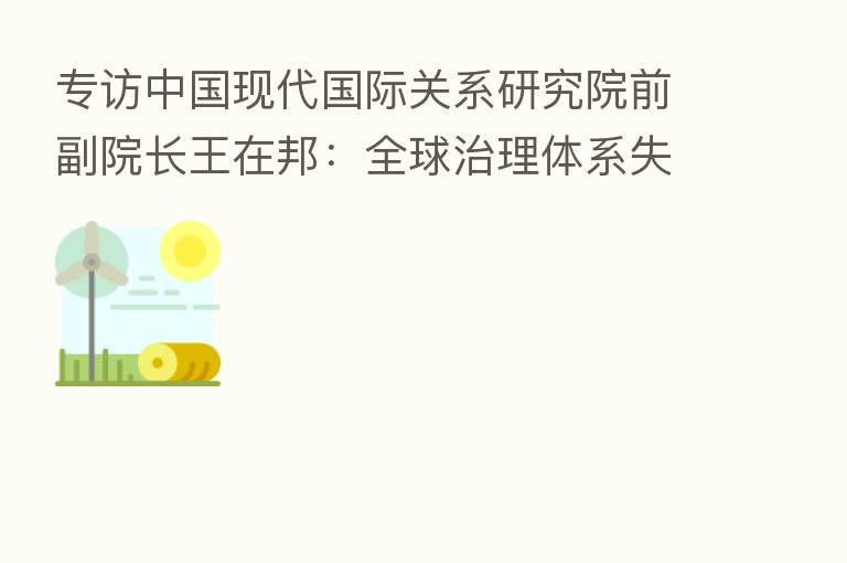 专访中国现代国际关系研究院前副院长王在邦:全球治理体系失序失效 今年将面临比2008年更严峻考验 亚太地区机遇与挑战并存