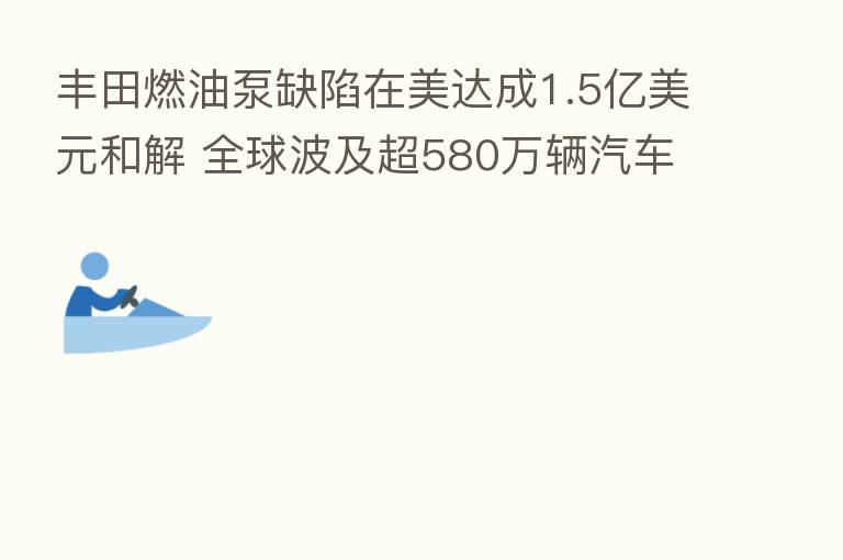 丰田燃油泵缺陷在美达成1.5亿美元和解 全球波及超580万辆汽车