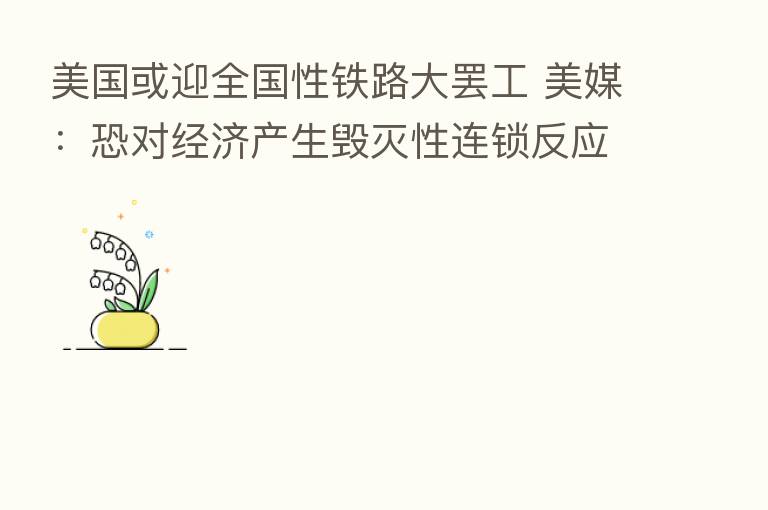 美国或迎全国性铁路大罢工 美媒:恐对经济产生毁灭性连锁反应