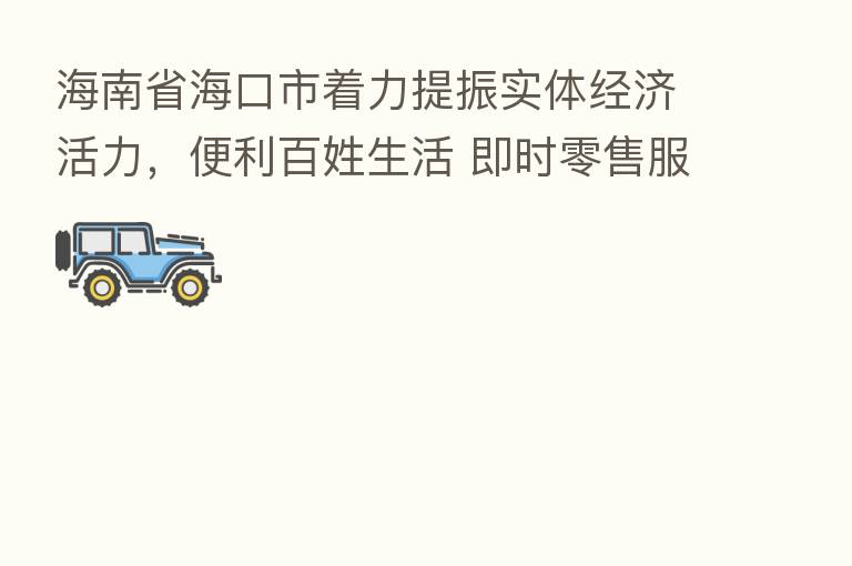 海南省海口市着力提振实体经济活力,便利百姓生活 即时零售服务“15分钟生活圈”(消费万花筒)