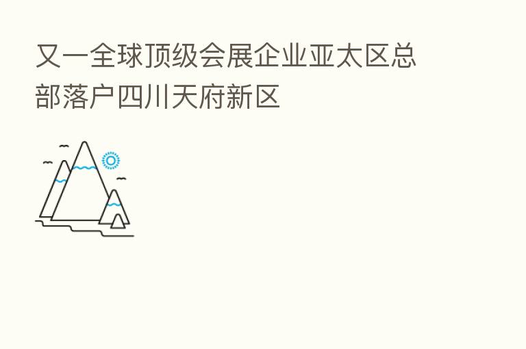 又一全球顶级会展企业亚太区总部落户四川天府新区