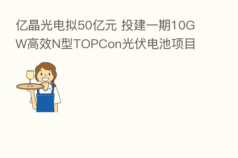 亿晶光电拟50亿元 投建一期10GW高效N型TOPCon光伏电池项目