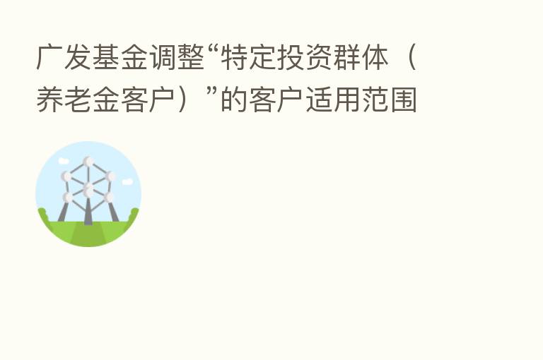 广发基金调整“特定投资群体(养老金客户)”的客户适用范围