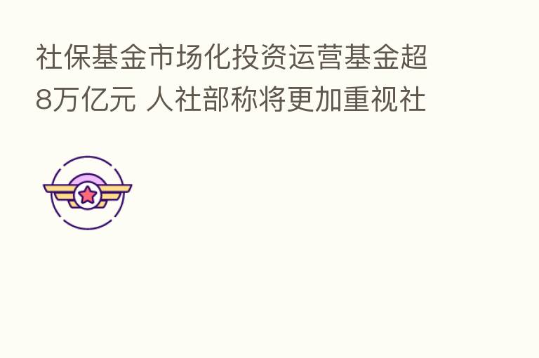 社保基金市场化投资运营基金超8万亿元 人社部称将更加重视社保基金安全和保值增值