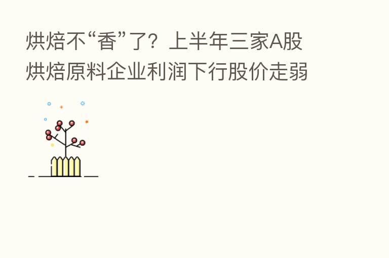 烘焙不“香”了?上半年三家A股烘焙原料企业利润下行股价走弱
