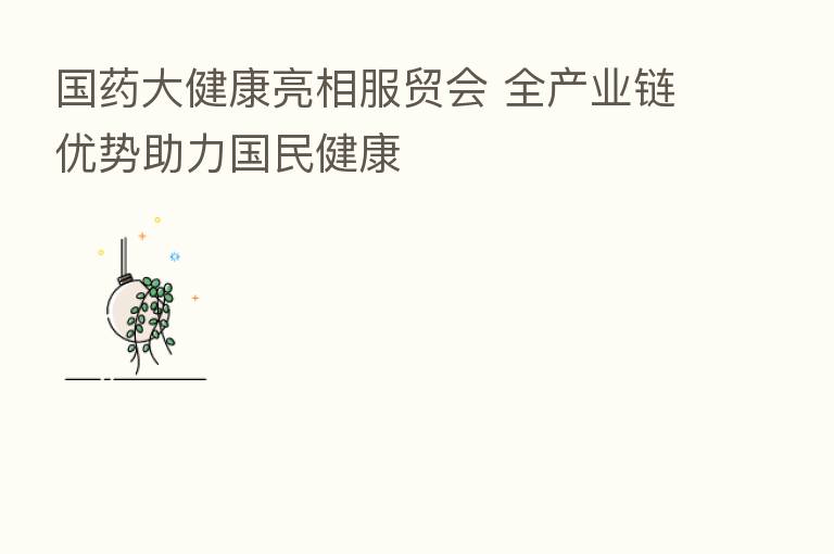 国药大健康亮相服贸会 全产业链优势助力国民健康