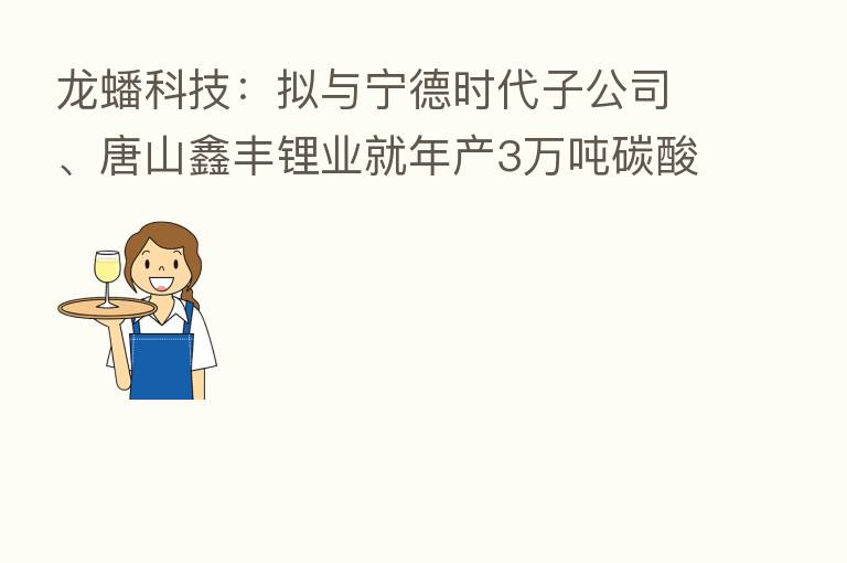 龙蟠科技:拟与宁德时代子公司、唐山鑫丰锂业就年产3万吨碳酸锂项目开展合作