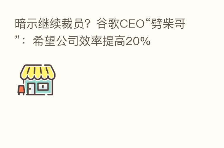暗示继续裁员?谷歌CEO“劈柴哥”:希望公司效率提高20%