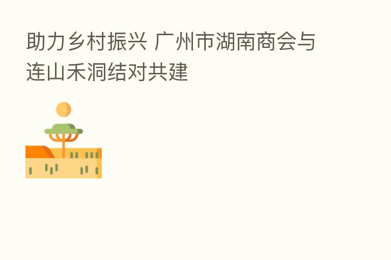 助力乡村振兴 广州市湖南商会与连山禾洞结对共建