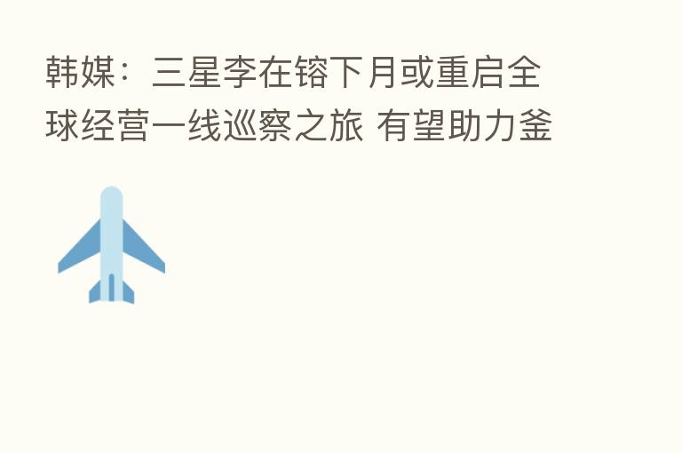 韩媒:三星李在镕下月或重启全球经营一线巡察之旅 有望助力釜山申博