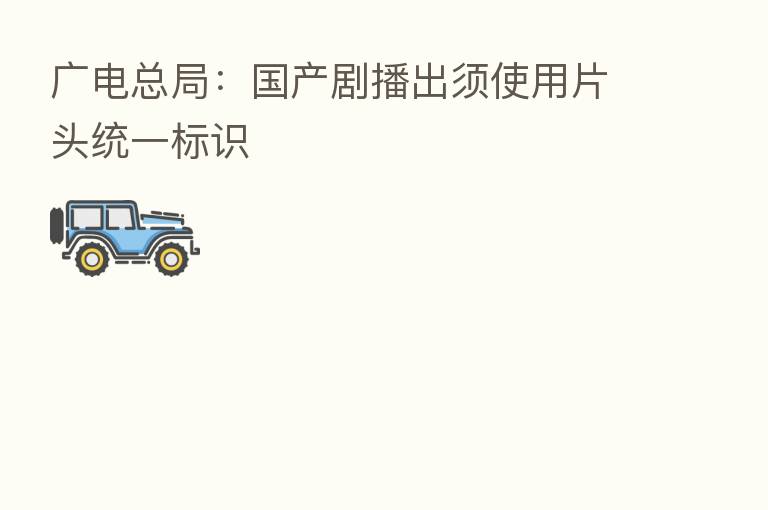 广电总局：国产剧播出须使用片头统一标识