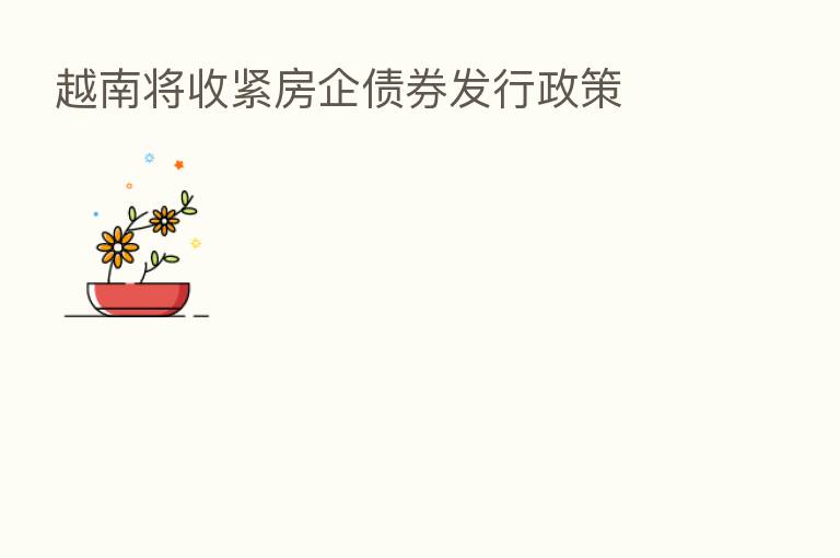越南将收紧房企债券发行政策