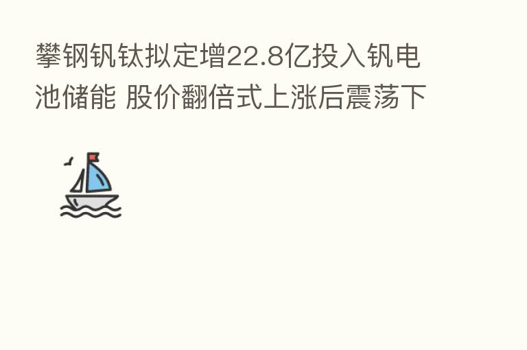攀钢钒钛拟定增22.8亿投入钒电池储能 股价翻倍式上涨后震荡下行