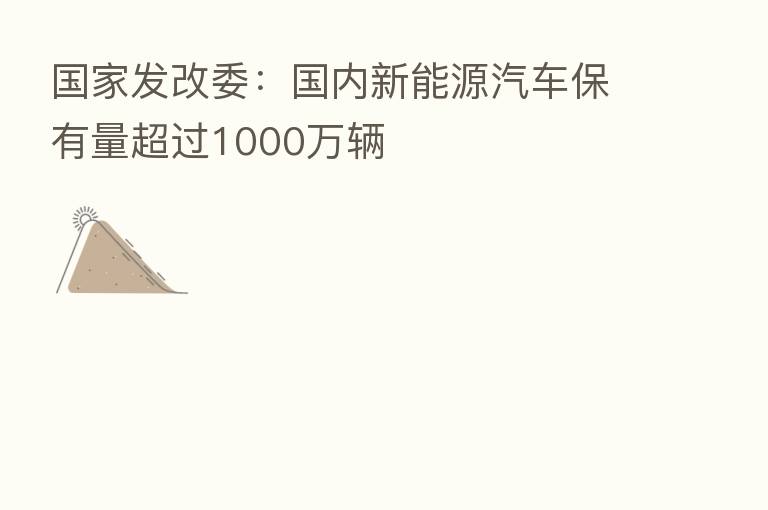 国家发改委:国内新能源汽车保有量超过1000万辆