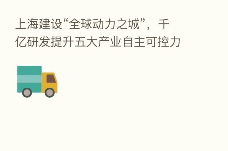 上海建设“全球动力之城”,千亿研发提升五大产业自主可控力