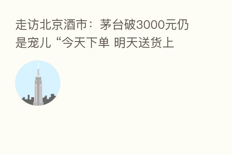 走访北京酒市:茅台破3000元仍是宠儿 “今天下单 明天送货上门”