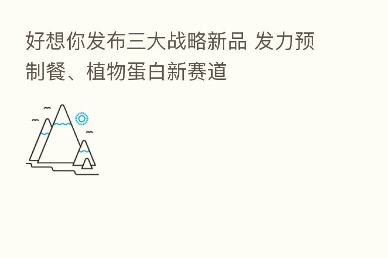 好想你发布三大战略新品 发力预制餐、植物蛋白新赛道