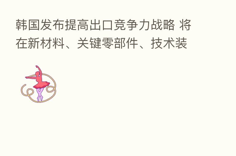 韩国发布提高出口竞争力战略 将在新材料、关键零部件、技术装备等领域深化对华合作