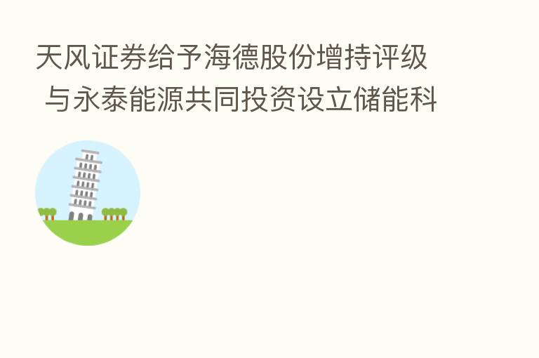 天风证券给予海德股份增持评级 与永泰能源共同投资设立储能科技公司进军新能源领域 优质产业投资有望成为新的利润增长点