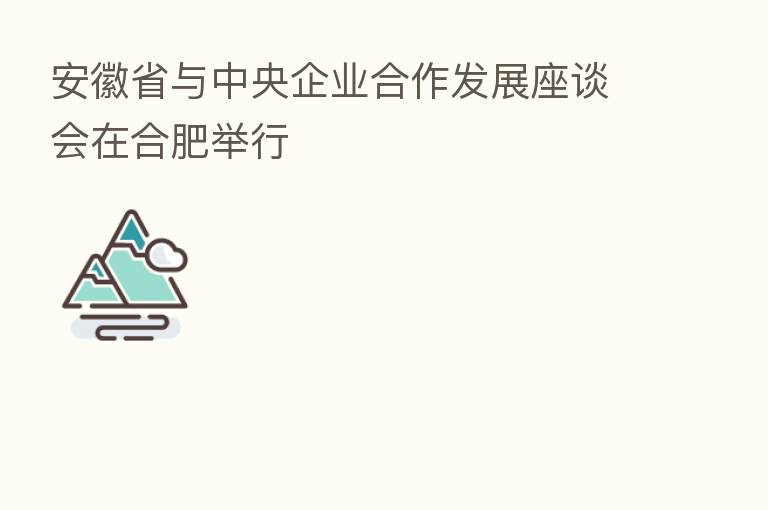 安徽省与中央企业合作发展座谈会在合肥举行