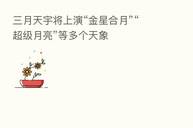 三月天宇将上演“金星合月”“超级月亮”等多个天象