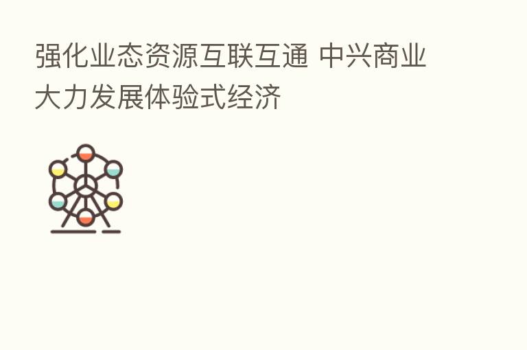 强化业态资源互联互通 中兴商业大力发展体验式经济