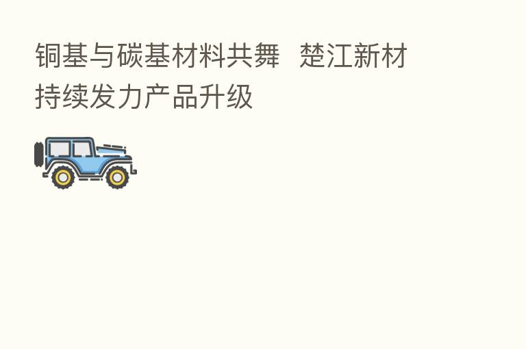 铜基与碳基材料共舞 楚江新材持续发力产品升级