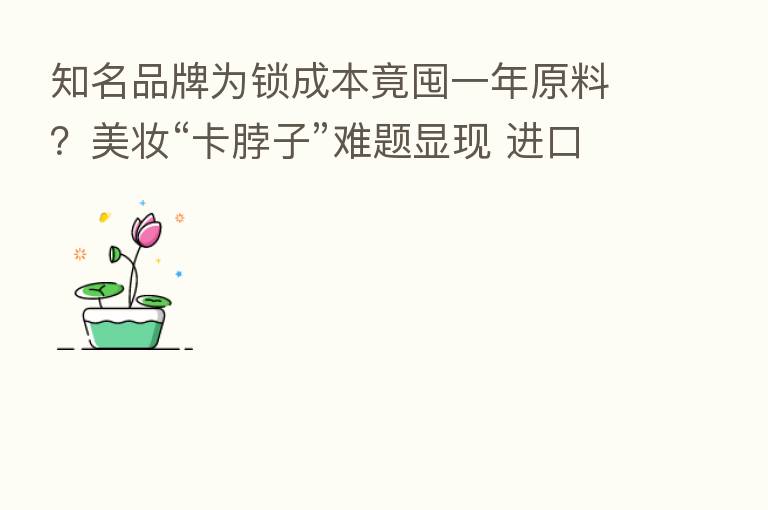 知名品牌为锁成本竟囤一年原料?美妆“卡脖子”难题显现 进口原料涨价倒逼本土化加速|行业观察