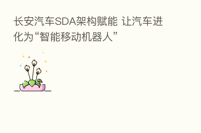 长安汽车SDA架构赋能 让汽车进化为“智能移动机器人”