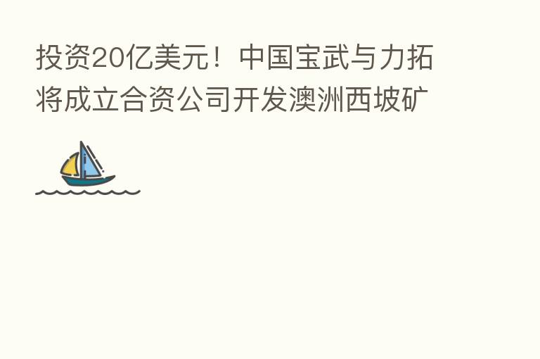 投资20亿美元!中国宝武与力拓将成立合资公司开发澳洲西坡矿山