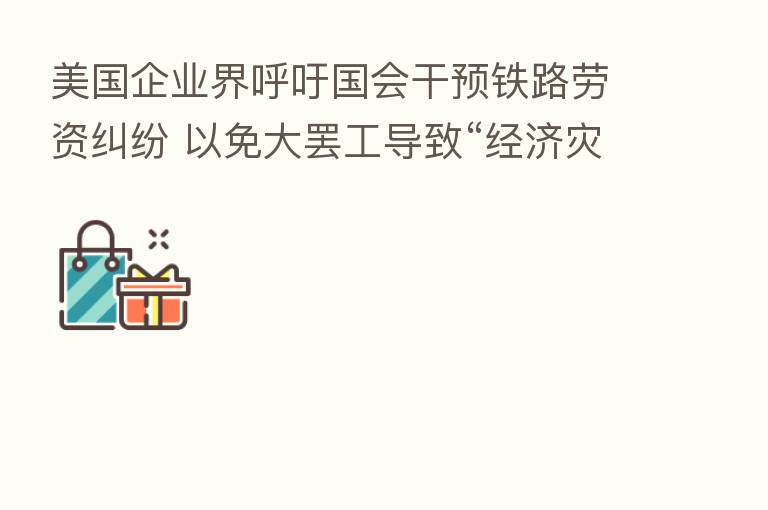 美国企业界呼吁国会干预铁路劳资纠纷 以免大罢工导致“经济灾难”