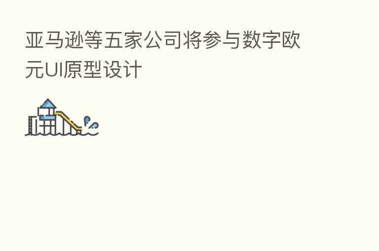 亚马逊等五家公司将参与数字欧元UI原型设计