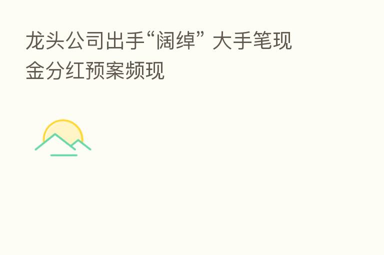 龙头公司出手“阔绰” 大手笔现金分红预案频现