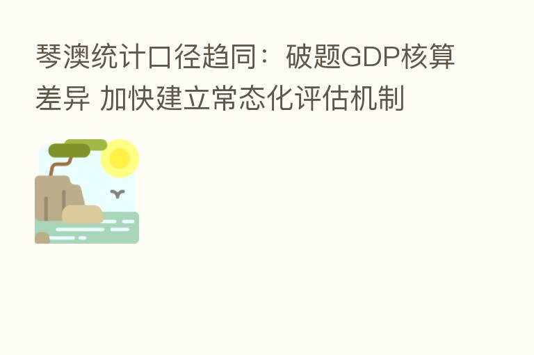琴澳统计口径趋同:破题GDP核算差异 加快建立常态化评估机制