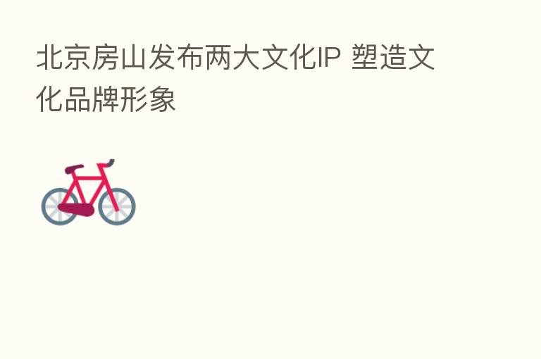 北京房山发布两大文化IP 塑造文化品牌形象
