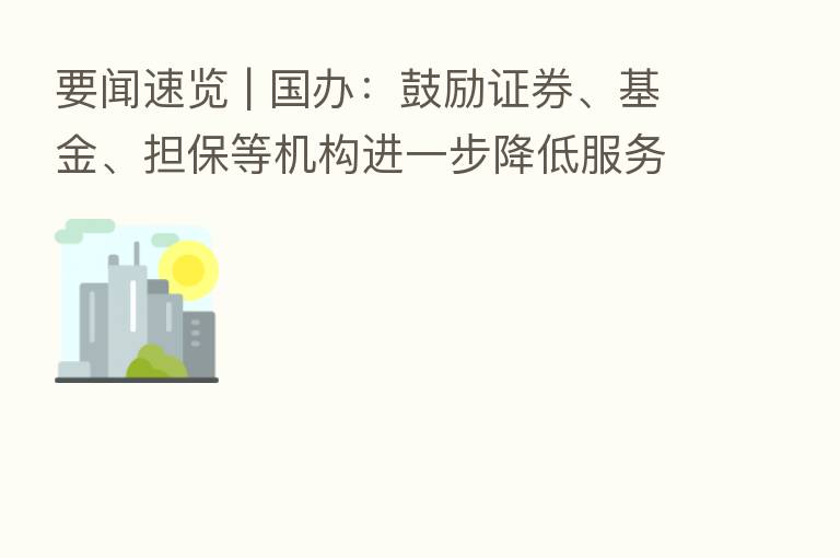 要闻速览 | 国办:鼓励证券、基金、担保等机构进一步降低服务收费
